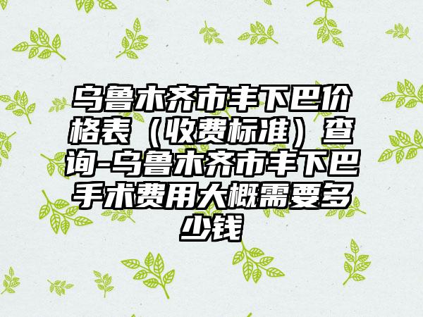 乌鲁木齐市丰下巴价格表（收费标准）查询-乌鲁木齐市丰下巴手术费用大概需要多少钱