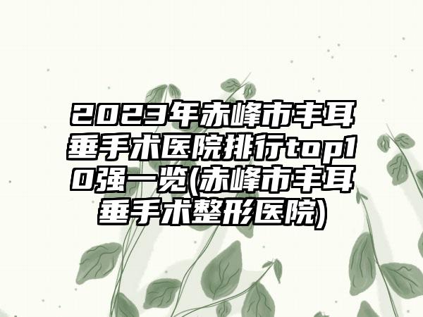 2023年赤峰市丰耳垂手术医院排行top10强一览(赤峰市丰耳垂手术整形医院)