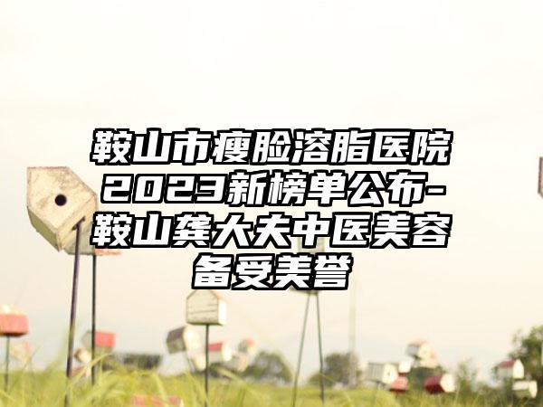 鞍山市瘦脸溶脂医院2023新榜单公布-鞍山龚大夫中医美容备受美誉