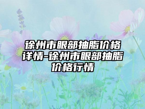 徐州市眼部抽脂价格详情-徐州市眼部抽脂价格行情