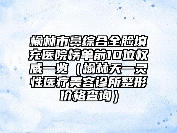 榆林市鼻综合全脸填充医院榜单前10位权威一览（榆林天一灵性医疗美容诊所整形价格查询）