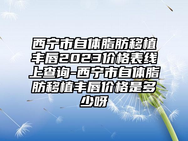 西宁市自体脂肪移植丰唇2023价格表线上查询-西宁市自体脂肪移植丰唇价格是多少呀