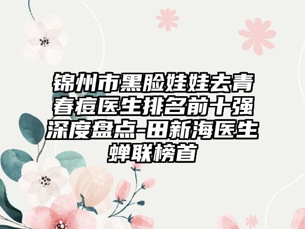 锦州市黑脸娃娃去青春痘医生排名前十强深度盘点-田新海医生蝉联榜首