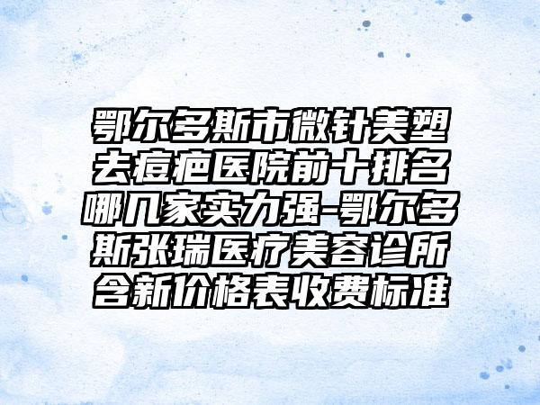 鄂尔多斯市微针美塑去痘疤医院前十排名哪几家实力强-鄂尔多斯张瑞医疗美容诊所含新价格表收费标准