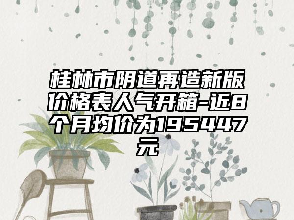 桂林市阴道再造新版价格表人气开箱-近8个月均价为195447元