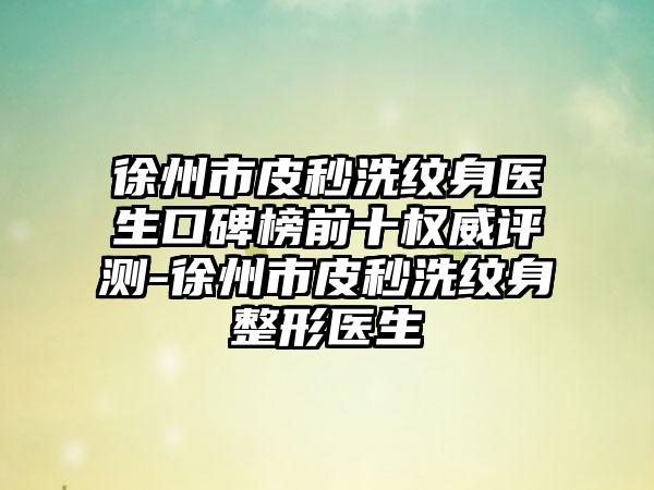 徐州市皮秒洗纹身医生口碑榜前十权威评测-徐州市皮秒洗纹身整形医生