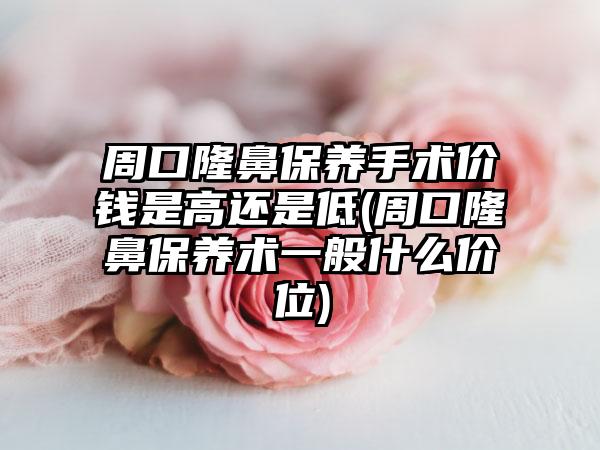 周口隆鼻保养手术价钱是高还是低(周口隆鼻保养术一般什么价位)