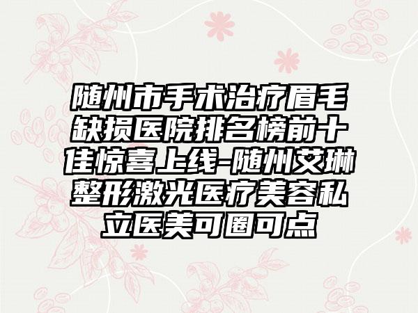 随州市手术治疗眉毛缺损医院排名榜前十佳惊喜上线-随州艾琳整形激光医疗美容私立医美可圈可点