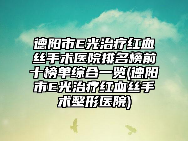 德阳市E光治疗红血丝手术医院排名榜前十榜单综合一览(德阳市E光治疗红血丝手术整形医院)