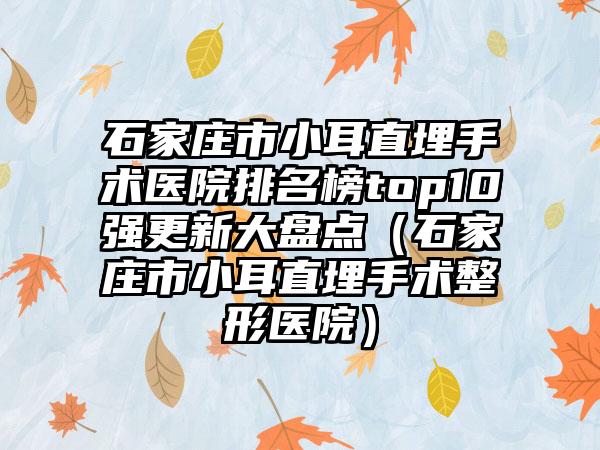 石家庄市小耳直埋手术医院排名榜top10强更新大盘点（石家庄市小耳直埋手术整形医院）