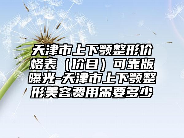 天津市上下颚整形价格表（价目）可靠版曝光-天津市上下颚整形美容费用需要多少