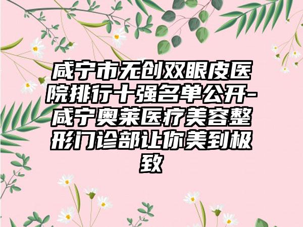 咸宁市无创双眼皮医院排行十强名单公开-咸宁奥莱医疗美容整形门诊部让你美到极致