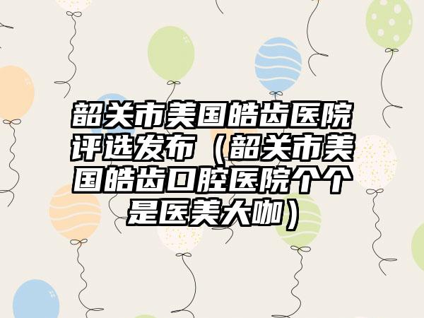 韶关市美国皓齿医院评选发布（韶关市美国皓齿口腔医院个个是医美大咖）