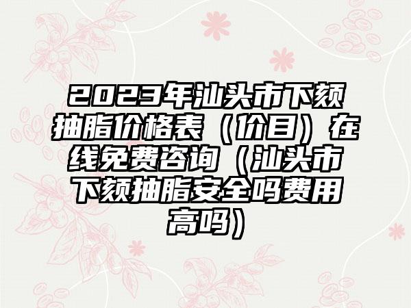 2023年汕头市下颏抽脂价格表（价目）在线免费咨询（汕头市下颏抽脂安全吗费用高吗）