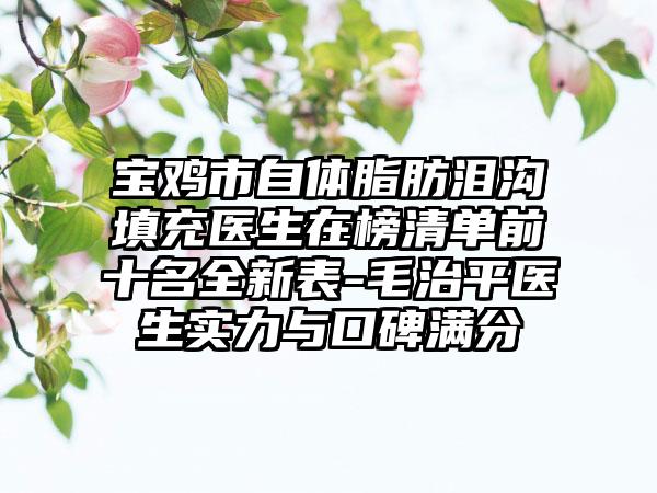 宝鸡市自体脂肪泪沟填充医生在榜清单前十名全新表-毛治平医生实力与口碑满分