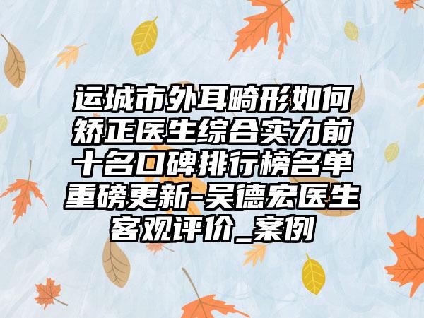 运城市外耳畸形如何矫正医生综合实力前十名口碑排行榜名单重磅更新-吴德宏医生客观评价_案例