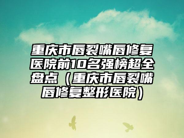 重庆市唇裂嘴唇修复医院前10名强榜超全盘点（重庆市唇裂嘴唇修复整形医院）