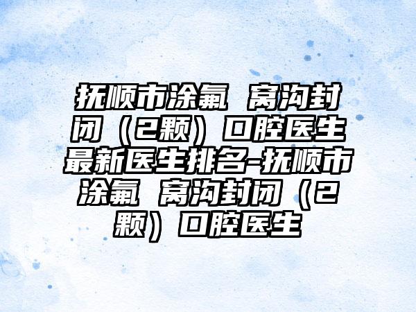 抚顺市涂氟 窝沟封闭（2颗）口腔医生最新医生排名-抚顺市涂氟 窝沟封闭（2颗）口腔医生