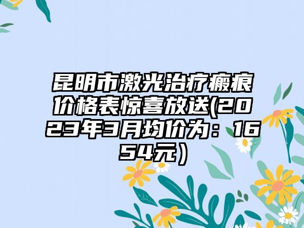 昆明市激光治疗瘢痕价格表惊喜放送(2023年3月均价为：1654元）