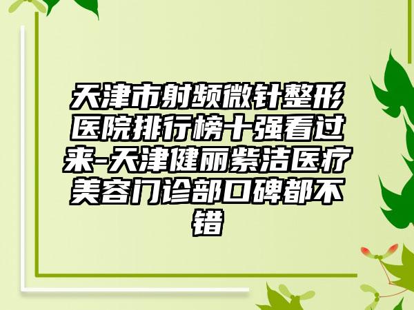 天津市射频微针整形医院排行榜十强看过来-天津健丽紫洁医疗美容门诊部口碑都不错