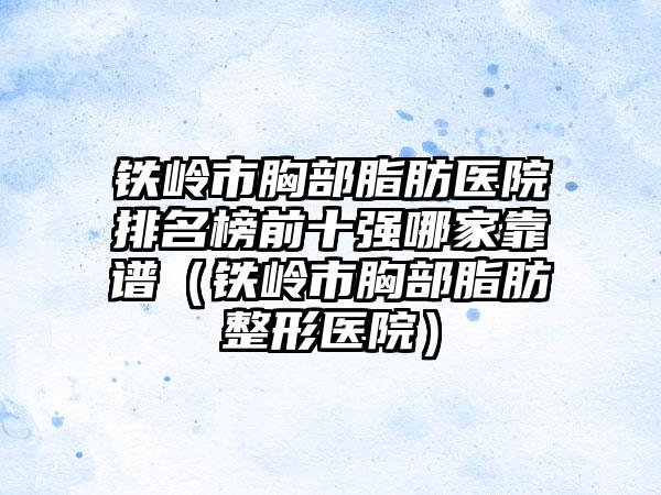 铁岭市胸部脂肪医院排名榜前十强哪家靠谱（铁岭市胸部脂肪整形医院）