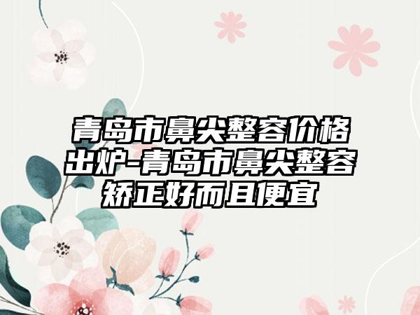 青岛市鼻尖整容价格出炉-青岛市鼻尖整容矫正好而且便宜