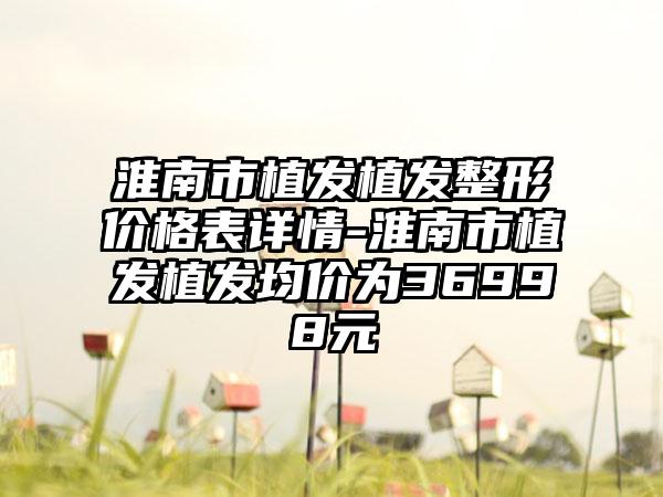 淮南市植发植发整形价格表详情-淮南市植发植发均价为36998元