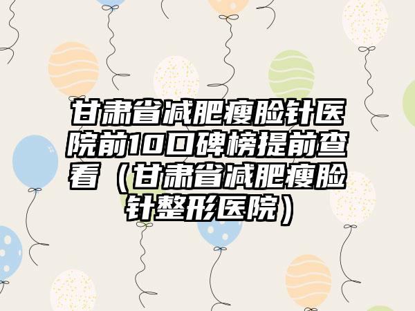 甘肃省减肥瘦脸针医院前10口碑榜提前查看（甘肃省减肥瘦脸针整形医院）