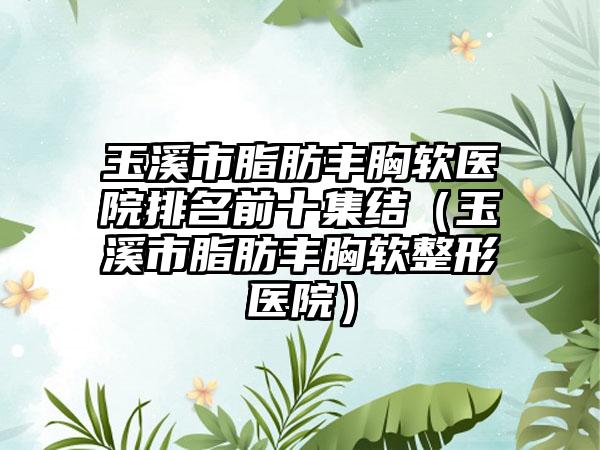 玉溪市脂肪丰胸软医院排名前十集结（玉溪市脂肪丰胸软整形医院）