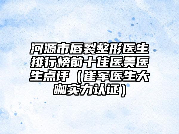 河源市唇裂整形医生排行榜前十佳医美医生点评（崔军医生大咖实力认证）