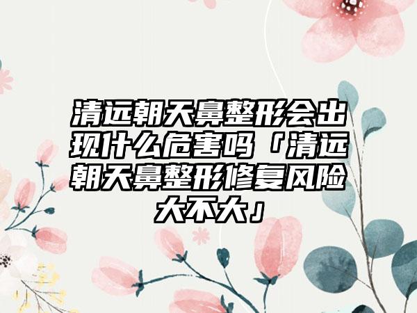 清远朝天鼻整形会出现什么危害吗「清远朝天鼻整形修复风险大不大」