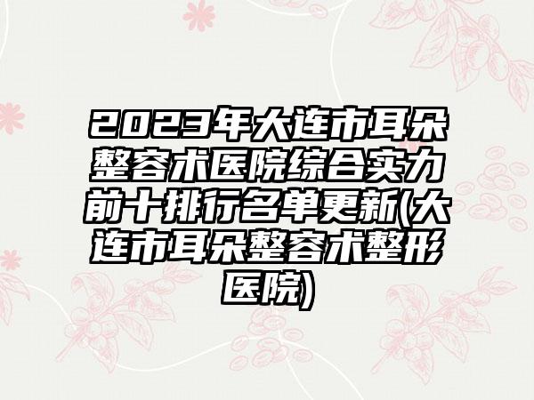 2023年大连市耳朵整容术医院综合实力前十排行名单更新(大连市耳朵整容术整形医院)