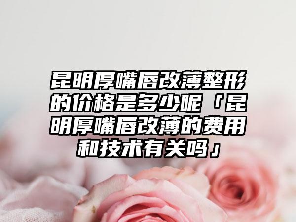 昆明厚嘴唇改薄整形的价格是多少呢「昆明厚嘴唇改薄的费用和技术有关吗」