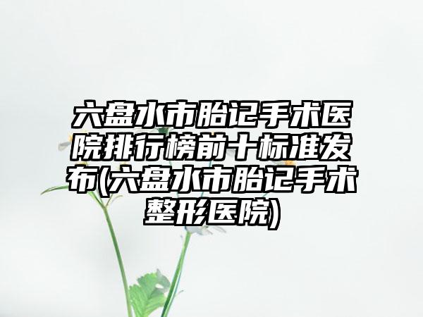 六盘水市胎记手术医院排行榜前十标准发布(六盘水市胎记手术整形医院)