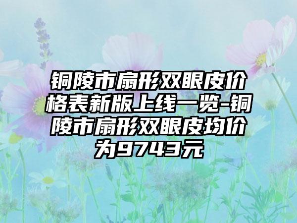 铜陵市扇形双眼皮价格表新版上线一览-铜陵市扇形双眼皮均价为9743元