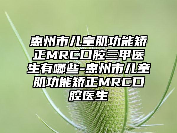 惠州市儿童肌功能矫正MRC口腔三甲医生有哪些-惠州市儿童肌功能矫正MRC口腔医生