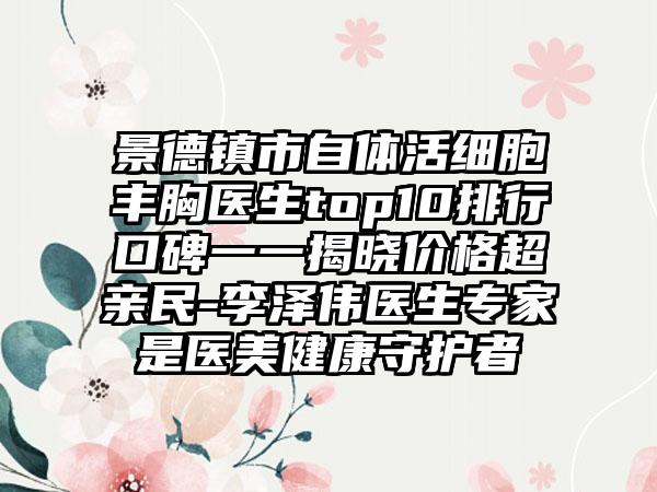 景德镇市自体活细胞丰胸医生top10排行口碑一一揭晓价格超亲民-李泽伟医生专家是医美健康守护者