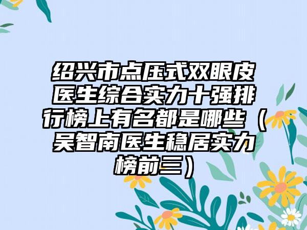 绍兴市点压式双眼皮医生综合实力十强排行榜上有名都是哪些（吴智南医生稳居实力榜前三）