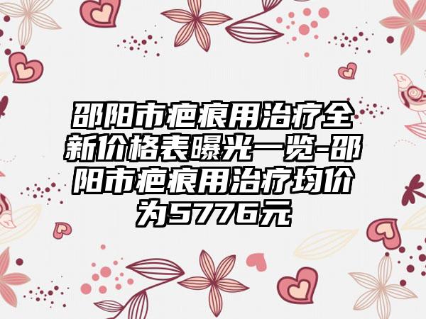 邵阳市疤痕用治疗全新价格表曝光一览-邵阳市疤痕用治疗均价为5776元