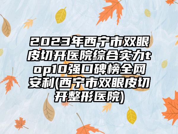 2023年西宁市双眼皮切开医院综合实力top10强口碑榜全网安利(西宁市双眼皮切开整形医院)