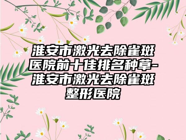 淮安市激光去除雀斑医院前十佳排名种草-淮安市激光去除雀斑整形医院