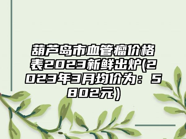 葫芦岛市血管瘤价格表2023新鲜出炉(2023年3月均价为：5802元）