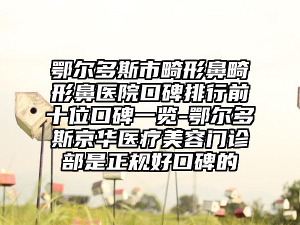 鄂尔多斯市畸形鼻畸形鼻医院口碑排行前十位口碑一览-鄂尔多斯京华医疗美容门诊部是正规好口碑的