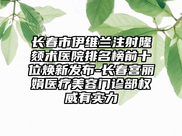 长春市伊维兰注射隆颏术医院排名榜前十位焕新发布-长春宫丽娟医疗美容门诊部权威有实力