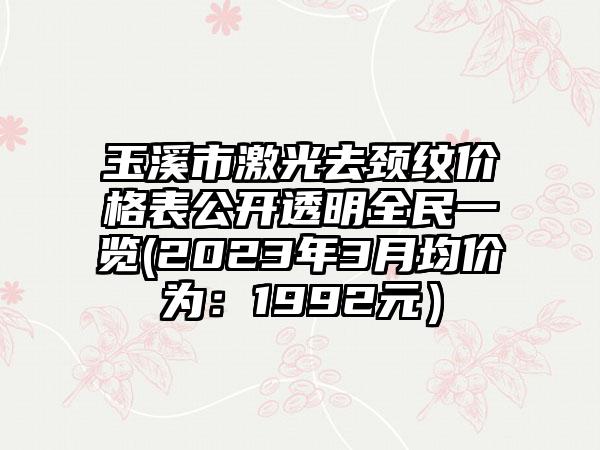 玉溪市激光去颈纹价格表公开透明全民一览(2023年3月均价为：1992元）