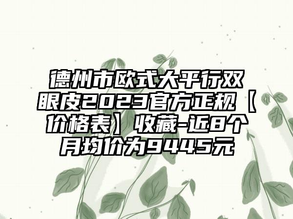 德州市欧式大平行双眼皮2023官方正规【价格表】收藏-近8个月均价为9445元