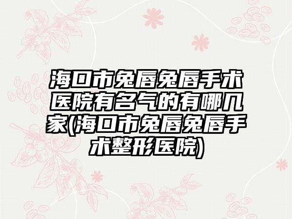 海口市兔唇兔唇手术医院有名气的有哪几家(海口市兔唇兔唇手术整形医院)