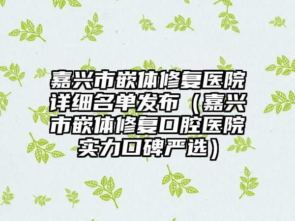 嘉兴市嵌体修复医院详细名单发布（嘉兴市嵌体修复口腔医院实力口碑严选）