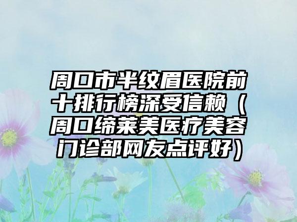 周口市半纹眉医院前十排行榜深受信赖（周口缔莱美医疗美容门诊部网友点评好）