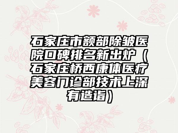 石家庄市额部除皱医院口碑排名新出炉（石家庄桥西康体医疗美容门诊部技术上深有造诣）